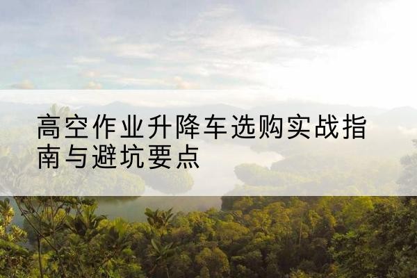 昆玉升降车怎么选-高空作业升降车选购实战指南与避坑要点