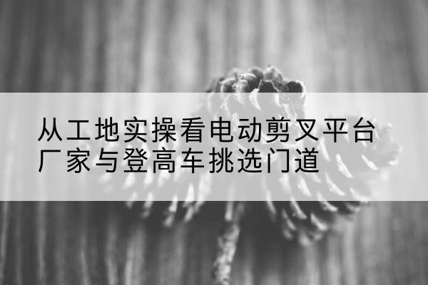 昆玉电动剪叉升降平台厂家-从工地实操看电动剪叉平台厂家与登高车挑选门道