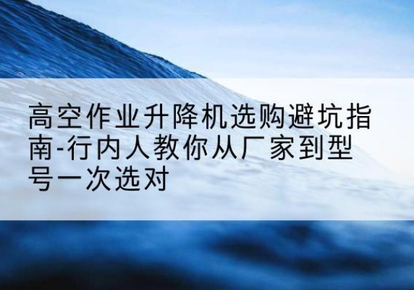 昆玉升降平台厂家-高空作业升降机选购避坑指南-行内人教你从厂家到型号一次选对