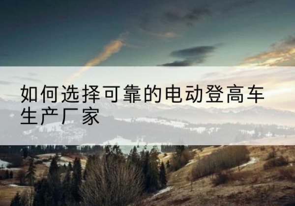 昆玉电动登高车厂家-如何选择可靠的电动登高车生产厂家