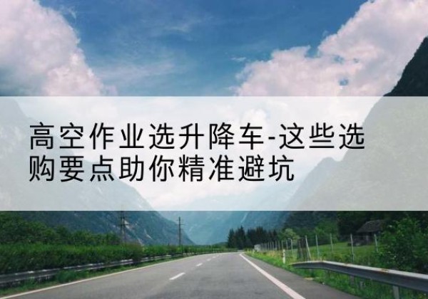 昆玉升降车厂家-高空作业选升降车-这些选购要点助你*避坑