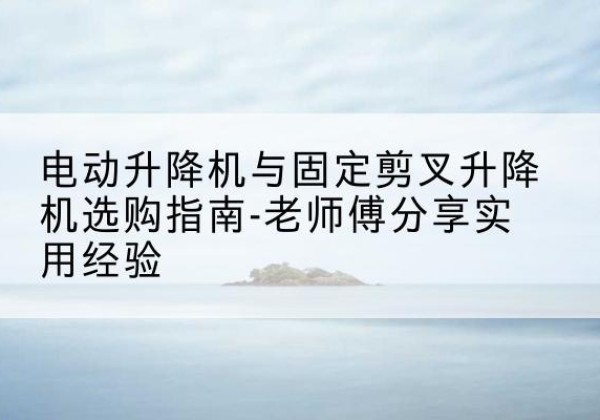 昆玉电动升降机怎么选-电动升降机与固定剪叉升降机选购指南-老师傅分享实用经验