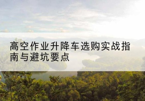 昆玉升降车怎么选-高空作业升降车选购实战指南与避坑要点