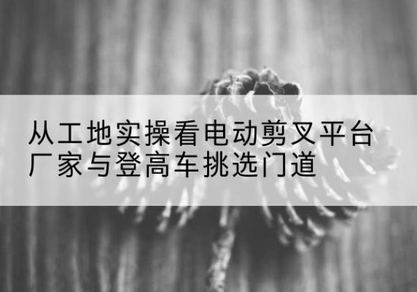 昆玉电动剪叉升降平台厂家-从工地实操看电动剪叉平台厂家与登高车挑选门道